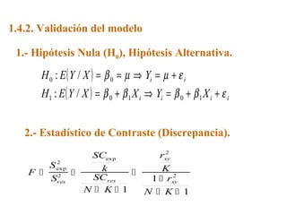 1.4.2. Validación del modelo
1.- Hipótesis Nula (H0), Hipótesis Alternativa.
2.- Estadístico de Contraste (Discrepancia).
F
S
S
SC
k
SC
N K
r
K
r
N K
res res
xy
xy
 
 


 
exp
exp
2
2
2
2
1
1
1
( )
( ) iiii
ii
XYXXYEH
YXYEH
εββββ
εµµβ
++=⇒+=
+=⇒==
10101
00
/:
/:
 