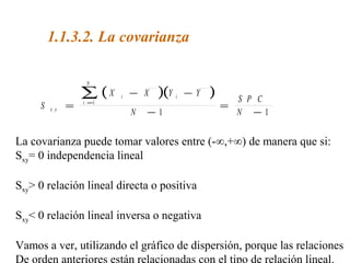 1.1.3.2. La covarianza
( )( )
S
X X Y Y
N
S P C
Nx y
i
i
N
i
=
− −
−
=
−
=
∑1
1 1
La covarianza puede tomar valores entre (-∞,+∞) de manera que si:
Sxy= 0 independencia lineal
Sxy> 0 relación lineal directa o positiva
Sxy< 0 relación lineal inversa o negativa
Vamos a ver, utilizando el gráfico de dispersión, porque las relaciones
De orden anteriores están relacionadas con el tipo de relación lineal.
 