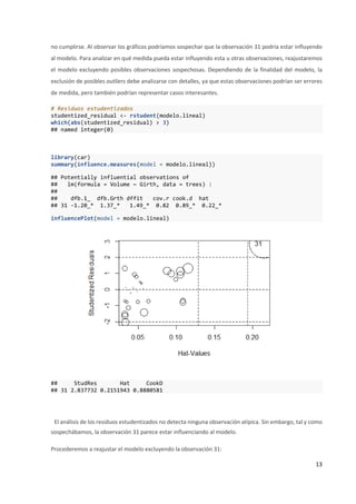 13
no cumplirse. Al observar los gráficos podríamos sospechar que la observación 31 podría estar influyendo
al modelo. Para analizar en qué medida pueda estar influyendo esta u otras observaciones, reajustaremos
el modelo excluyendo posibles observaciones sospechosas. Dependiendo de la finalidad del modelo, la
exclusión de posibles outliers debe analizarse con detalles, ya que estas observaciones podrían ser errores
de medida, pero también podrían representar casos interesantes.
# Residuos estudentizados
studentized_residual <- rstudent(modelo.lineal)
which(abs(studentized_residual) > 3)
## named integer(0)
library(car)
summary(influence.measures(model = modelo.lineal))
## Potentially influential observations of
## lm(formula = Volume ~ Girth, data = trees) :
##
## dfb.1_ dfb.Grth dffit cov.r cook.d hat
## 31 -1.20_* 1.37_* 1.49_* 0.82 0.89_* 0.22_*
influencePlot(model = modelo.lineal)
## StudRes Hat CookD
## 31 2.837732 0.2151943 0.8880581
El análisis de los residuos estudentizados no detecta ninguna observación atípica. Sin embargo, tal y como
sospechábamos, la observación 31 parece estar influenciando al modelo.
Procederemos a reajustar el modelo excluyendo la observación 31:
 