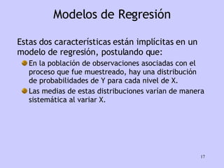 Modelos de Regresión Estas dos características están implícitas en un modelo de regresión, postulando que: En la población de observaciones asociadas con el proceso que fue muestreado, hay una distribución de probabilidades de Y para cada nivel de X.  Las medias de estas distribuciones varían de manera sistemática al variar X. 