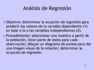 Análisis de Regresión Objetivo:   determinar la ecuación de regresión para predecir los valores de la variable dependiente ( Y ) en base a la o las variables independientes ( X ). Procedimiento:   seleccionar una muestra a partir de la población, listar pares de datos para cada observación; dibujar un diagrama de puntos para dar una imagen visual de la relación; determinar la ecuación de regresión. 
