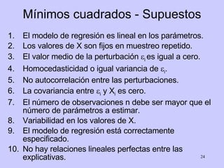 Mínimos cuadrados - Supuestos El modelo de regresión es lineal en los parámetros. Los valores de X son fijos en muestreo repetido. El valor medio de la perturbación   i  es igual a cero. Homocedasticidad o igual variancia de   i . No autocorrelación entre las perturbaciones. La covariancia entre   i  y X i  es cero. El número de observaciones n debe ser mayor que el número de parámetros a estimar. Variabilidad en los valores de X. El modelo de regresión está correctamente especificado. No hay relaciones lineales perfectas entre las explicativas. 