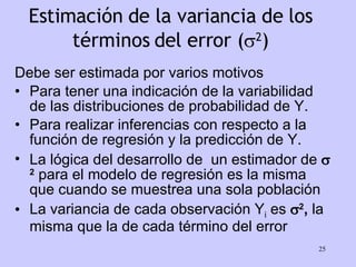 Estimación de la variancia de los términos del error (  2 ) Debe ser estimada por varios motivos Para tener una indicación de la variabilidad de las distribuciones de probabilidad de Y. Para realizar inferencias con respecto a la función de regresión y la predicción de Y. La lógica del desarrollo de  un estimador de   2  para el modelo de regresión es la misma que cuando se muestrea una sola población La variancia de cada observación Y i  es   2 ,  la misma que la de cada término del error 