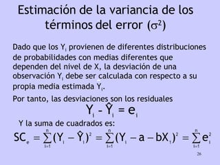 Estimación de la variancia de los términos del error (  2 ) Dado que los Y i  provienen de diferentes distribuciones de probabilidades con medias diferentes que dependen del nivel de X, la desviación de una observación Y i  debe ser calculada con respecto a su propia media estimada Y i . Por tanto, las desviaciones son los residuales Y la suma de cuadrados es: 