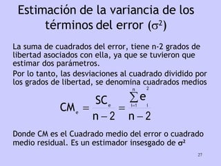 Estimación de la variancia de los términos del error (  2 ) La suma de cuadrados del error, tiene n-2 grados de libertad asociados con ella, ya que se tuvieron que estimar dos parámetros.  Por lo tanto, las desviaciones al cuadrado dividido por los grados de libertad, se denomina cuadrados medios Donde CM es el Cuadrado medio del error o cuadrado medio residual. Es un estimador insesgado de   2 
