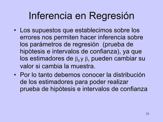 Inferencia en Regresión Los supuestos que establecimos sobre los errores nos permiten hacer inferencia sobre los parámetros de regresión  (prueba de hipòtesis e intervalos de confianza), ya que los estimadores de   0  y   1  pueden cambiar su valor si cambia la muestra. Por lo tanto debemos conocer la distribución de los estimadores para poder realizar prueba de hipòtesis e intervalos de confianza 