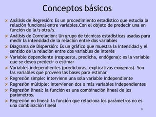 Análisis de Regresión:   Es un procedimiento estadístico que estudia la relación funcional entre variables.Con el objeto de predecir una en función de la/s otra/s. Análisis de Correlación:   Un grupo de técnicas estadísticas usadas para medir la intensidad de la relación entre dos variables   Diagrama de Dispersión: Es un gráfico que muestra la intensidad y el sentido de la relación entre dos variables de interés .  Variable dependiente (respuesta, predicha, endógena) :   es la variable que se desea predecir o estimar Variables independientes (predictoras, explicativas exógenas).   Son las variables que proveen las bases para estimar . Regresión simple:   interviene una sola variable independiente Regresión múltiple:   intervienen dos o más variables independientes . Regresión lineal:   la función es una combinación lineal de los parámetros. Regresión no lineal:   la función que relaciona los   parámetros   no es una combinación lineal Conceptos básicos 