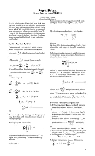 Regresi Robust 
Dengan Program Macro MINITAB 
Wiwiek Setya Winahju 
wiwiek@statistika.its.ac.id 
Regresi ini digunakan bila terjadi error tidak nor-mal, 
atau terdapat pencilan (outlier), atau terdapat 
titik data yang mempengaruhi hasil regresi. Pada 
output MINITAB kondisi ini ditandai oleh unusual 
observation dengan nilai error yang diikuti huruf X. 
Pengaruh titik data terhadap hasil regresi dinyatakan 
oleh fungsi pengaruh (influence function). Penalaran 
fungsi pengaruh didahului oleh review kuadrat ter-kecil 
berikut : 
Review Kuadrat Terkecil 
Prosedur metode kuadrat terkecil adalah menda-patkan 
b0 dan b1 yang menjadikan jumlah kuadrat 
n 
error, yaitu å= 
i 
i 
1 
e 2 sekecil mungkin, sebagai berikut 
: 
n 
i. Membentuk å= 
i 
i 
1 
e 2 sebagai fungsi b0 dan b1, 
n 
S = f(b0,b1) =å= 
i 
i 
1 
e 2 = ( - - 
) å= 
n 
i 
i i Y b b X 
1 
2 
0 1 
ii. Mendiferensialkan S terhadap b0 dan b1, kemudi-an 
hasil diferensialnya, yaitu 
¶ 
S 
¶ 
0 b 
dan 
¶ 
S 
¶ 
1 b 
disa-makan 
dengan 0. 
å= 
S = 
( ) ¶ 
0 b 
¶ 
- - - = 
n 
i 
i i Y b b X 
1 
0 1 2 ( 1) 0 
å= 
S = 
( ) ¶ 
1 b 
¶ 
- - - = 
n 
0 1 2 ( ) 0 
( ) å= 
i 
i i i Y b b X X 
1 
- - = 
n 
i 
i i i Y b b X X 
1 
( ) 0 
0 1 n 
( - ) å= 
= 
i 
i i i Y Y X 
1 
ˆ ( ) 0 
å= 
= 
n 
i 
i i X 
1 
e 0 ......................... 
(1) 
Persamaan (1) ini dapat menggambarkan pengaruh 
yang disebabkan oleh titik eksperimen dengan re-sidual 
yang tinggi. 
Bentuk yang lebih umum ialah : 
y e , ................ 
(2) 
n é 
i 
å= 
= úûù 
êë 
i 
i X 
1 
0 
s 
adapun penaksir kuadrat terkecil dengan y(ei) = ei , 
seperti pada persamaan (1) tidak robust terhadap 
pencilan. 
Penaksir M 
Penaksiran parameter menggunakan metode ini di-sebut 
juga Iteratively Reweighted Least Squares. 
Metode ini menggunakan fungsi Huber berikut : 
y(ei 
*) = ei 
* |ei 
*| £ r 
= r ei 
* > r 
= - r ei 
* < - r 
Catatan: 
Terdapat lebih dari satu bentuk fungsi Huber. Yang 
ditampilkan pada materi ini hanyalah satu dianta-ranya. 
Solusi menggunakan metode ini adalah melakukan 
weighted least square secara iterasi. Persamaan (2) 
dinyatakan dalam bentuk : 
y e 
å= 
= 
n 
i 
( ) e 
e 
i i 
i 
i x 
1 
* 
* 
* 
( ) 0 
( ) 
, ............... 
(3) 
* adalah residual yang telah diskalakan, se-hingga 
ei 
dengan ei 
* = ei/sˆ , sedangkan sˆ = median |ei|, i = 
1, 2, ... , n. Selanjutnya persamaan (3) dapat dinya-takan 
ke dalam bentuk berikut : 
å= 
e * = 
0 , ..................... (4) 
n 
i 
i i i w x 
1 
dengan wi = 
* 
y e 
( ) 
* 
i 
e 
( ) 
i 
. Dengan demikian, Persa-maan 
(3) juga merupakan solusi jumlah kuadrat 
error terboboti (WLS), yaitu å= 
( - 
ˆ )2 . 
n 
i 
i i i w y y 
1 
Berikut ini adalah prosedur penaksiran : 
1. Dihitung penaksir b, dinotasikan b menggu-nakan 
least square, sehingga didapatkan 
,0 ˆi y 
dan ei,0 = yi - ,0 ˆi y , (i = 1, 2, ... n) yang diperla-kukan 
sebagai nilai awal (yi adalah hasil eks-perimen). 
2. Dari nilai-nilai residual ini dihitung 0 sˆ , dan 
pembobot awal wi,0 = 
* 
,0 
i 
y e 
( ) 
* 
i 
e 
( ) 
,0 
. Nilai y(ei 
*) 
di-hitung 
* = ei,0 / 0 sˆ . 
sesuai fungsi Huber, dan ei,0 
3. Disusun matrik pembobot berupa matrik diagonal 
dengan elemen w1,0 , w2,0 , . . . , wn,0 , dinamai W0. 
4. Dihitung penaksir koefisien regresi, 
bRobust ke 1 = (XT W0 X)-1 XT W0 Y 
5. Dengan menggunakan bRobust ke 1 dihitung pula 
å= 
- 
n 
i 
i i y y 
1 
n 
1 , | ˆ | atau å= 
i 
i 
1 
.1 |e | . 
1 
 