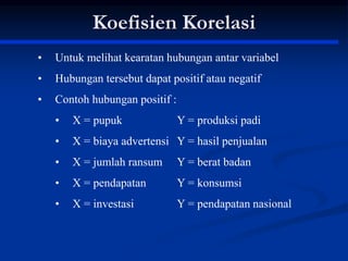 • Untuk melihat kearatan hubungan antar variabel
• Hubungan tersebut dapat positif atau negatif
• Contoh hubungan positif :
• X = pupuk Y = produksi padi
• X = biaya advertensi Y = hasil penjualan
• X = jumlah ransum Y = berat badan
• X = pendapatan Y = konsumsi
• X = investasi Y = pendapatan nasional
Koefisien Korelasi
 
