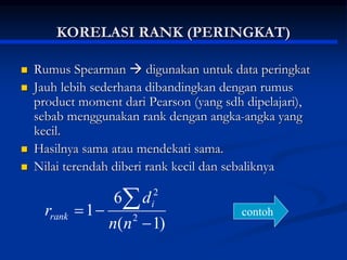 KORELASI RANK (PERINGKAT)
 Rumus Spearman  digunakan untuk data peringkat
 Jauh lebih sederhana dibandingkan dengan rumus
product moment dari Pearson (yang sdh dipelajari),
sebab menggunakan rank dengan angka-angka yang
kecil.
 Hasilnya sama atau mendekati sama.
 Nilai terendah diberi rank kecil dan sebaliknya
)
1
(
6
1 2
2




n
n
d
r i
rank contoh
 
