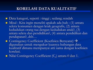 KORELASI DATA KUALITATIF
 Data katagori, seperti : tinggi ; sedang; rendah
 Misal : Kita ingin meneliti apakah ada hub : (1) antara
selera konsumen dengan letak geografis, (2) antara
kedudukan orang tua dengan kedudukan anak?, (3)
antara selera dan pendidikan?, (4) antara pendidikan dan
pendapatan?, dsb…
 Contingency Coefficient (Koefisien Bersyarat) 
digunakan untuk mengukur kuatnya hubungan data
kualitatif dimana mempunyai arti sama dengan koefisien
korelasi.
 Nilai Contingency Coefficient (Cc) antara 0 dan 1.
 