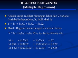 REGRESI BERGANDA
(Multiple Regression)
 Adalah untuk melihat hubungan lebih dari 2 variabel
(variabel independent, Xi, lebih dari 1).
 Y = b1 + b2X2 + b3X3 … bnXn
 Misal : Regresi Linear dengan 2 variabel bebas
Y = b1 + b2X2 + b3X3  b1, b2, dan b3 dihitung sbb:
b1 n + b2 X2 + b3 X3 = Y
b1 X2 + b2 X22 + b3  X2X3 =  X2Y
b1  X3 + b2  X3X2 + b3  X32 =  X3Y
 