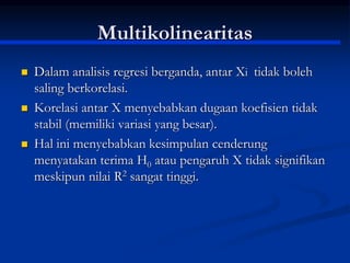 Multikolinearitas
 Dalam analisis regresi berganda, antar Xi tidak boleh
saling berkorelasi.
 Korelasi antar X menyebabkan dugaan koefisien tidak
stabil (memiliki variasi yang besar).
 Hal ini menyebabkan kesimpulan cenderung
menyatakan terima H0 atau pengaruh X tidak signifikan
meskipun nilai R2 sangat tinggi.
 