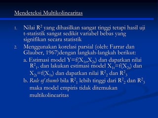 Mendeteksi Multikolinearitas
1. Nilai R2 yang dihasilkan sangat tinggi tetapi hasil uji
t-statistik sangat sedikit variabel bebas yang
signifikan secara statistik
2. Menggunakan korelasi parsial (oleh: Farrar dan
Glauber, 1967)dengan langkah-langkah berikut:
a. Estimasi model Y=f(X1t,X2t) dan dapatkan nilai
R2
1. dan lakukan estimasi model X1t=f(X2t) dan
X2t=f(X1t) dan dapatkan nilai R2
2 dan R2
3
b. Rule of thumb bila R2
1 lebih tinggi dari R2
2 dan R2
3
maka model empiris tidak ditemukan
multikolinearitas
 