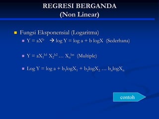 REGRESI BERGANDA
(Non Linear)
 Fungsi Eksponensial (Logaritma)
 Y = aXb  log Y = log a + b logX (Sederhana)
 Y = aX1
b1 X2
b2 … Xn
bn (Multiple)
 Log Y = log a + b1logX1 + b2logX2 … bnlogXn
contoh
 