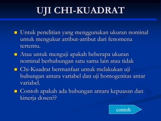 UJI CHI-KUADRAT
 Untuk penelitian yang menggunakan ukuran nominal
untuk mengukur atribut-atribut dari fenomena
tertentu.
 Atau untuk menguji apakah beberapa ukuran
nominal berhubungan satu sama lain atau tidak
 Chi-Kuadrat bermanfaat untuk melakukan uji
hubungan antara variabel dan uji homogenitas antar
variabel.
 Contoh apakah ada hubungan antara kepuasan dan
kinerja dosen??
contoh
 