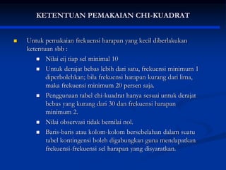 KETENTUAN PEMAKAIAN CHI-KUADRAT
 Untuk pemakaian frekuensi harapan yang kecil diberlakukan
ketentuan sbb :
 Nilai eij tiap sel minimal 10
 Untuk derajat bebas lebih dari satu, frekuensi minimum 1
diperbolehkan; bila frekuensi harapan kurang dari lima,
maka frekuensi minimum 20 persen saja.
 Penggunaan tabel chi-kuadrat hanya sesuai untuk derajat
bebas yang kurang dari 30 dan frekuensi harapan
minimum 2.
 Nilai observasi tidak bernilai nol.
 Baris-baris atau kolom-kolom bersebelahan dalam suatu
tabel kontingensi boleh digabungkan guna mendapatkan
frekuensi-frekuensi sel harapan yang disyaratkan.
 