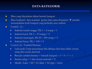 DATA KATEGORIK
 Data yang dinyatakan dalam bentuk kategori.
 Data kualitatif : data nominal (posisi data sama derajatnya  sekedar
menunjukkan kode katagori yang berbeda) atau ordinal.
 Contoh (1) :
 Industri rumah tangga, TK 1 – 4 orang = 1
 Industri kecil, TK 5 – 19 orang = 2
 Industri menengah, TK 20 – 100 orang = 3
 Industri besar, TK > 100 = 4
 Contoh (2) : Variabel Dummy
 Laba pada 2 type perusahaan bila ditinjau dari biaya iklan: swasta
asing dan swasta nasional.
 Banyak variabel dummy = banyak kategori – 1 = 2 – 1 = 1
 Swasta asing = 1 dan swasta nasional = 0
 Model : Laba = b0 + b1 iklan + b2 type + error.
 