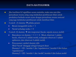 DATA KATEGORIK
 Jika koefisien b2 signifikan secara statistika, maka rata-rata laba
perusahaan swasta asing yang melakukan pembiayaan iklan untuk
produknya berbeda secara nyata dengan perusahaan swasta nasional
yang juga melakukan pembiayaan untuk membuat iklan
 Contoh (3) dummy  prilaku petani:
 Berani mengambil resiko = 1
 Netral terhadap resiko = 0
 Contoh (4) dummy  alat trasportasi (becak, sepeda motor, mobil)
 Banyaknya var dummy = 3 -1 = 2. Misal, observasi 1 adalah
becak, observasi 2 adalah mobil, sedangkan observasi 3 adalah
spdmotor, dan observasi 4 adalah mobil.
 Penyusunan variabel dummy sbb:
Misal ‘becak’ dianggap sebagai kategori dasar
Dummy1 = D1 : bernilai 1 jika ’sepedamotor’, bernilai 0 jika bukan
’sepedamotor’
Dummy2 = D2 : bernilai 1 jika ‘mobil’, bernilai 0 jika bukan mobil
 