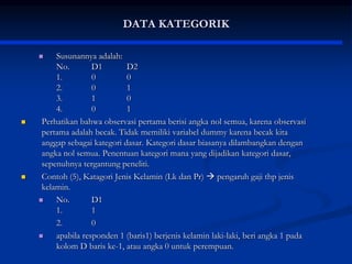 DATA KATEGORIK
 Susunannya adalah:
No. D1 D2
1. 0 0
2. 0 1
3. 1 0
4. 0 1
 Perhatikan bahwa observasi pertama berisi angka nol semua, karena observasi
pertama adalah becak. Tidak memiliki variabel dummy karena becak kita
anggap sebagai kategori dasar. Kategori dasar biasanya dilambangkan dengan
angka nol semua. Penentuan kategori mana yang dijadikan kategori dasar,
sepenuhnya tergantung peneliti.
 Contoh (5), Katagori Jenis Kelamin (Lk dan Pr)  pengaruh gaji thp jenis
kelamin.
 No. D1
1. 1
2. 0
 apabila responden 1 (baris1) berjenis kelamin laki-laki, beri angka 1 pada
kolom D baris ke-1, atau angka 0 untuk perempuan.
 