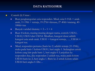 DATA KATEGORIK
 Contoh (6) Umur :
 Buat pengkategorian usia responden. Misal, usia 0-11th = anak-
anak, 11-19th = remaja, 19-27th=dewasa, 27-40th=matang, 40-
100th=tua
 Banyak variabel dummy = 5 – 1 = 4
 Buat 4 kolom, masing-masing dengan nama, contoh: USIA1,
USIA2, USIA3 dan USIA4. Misalkan, kategori dasar adalah
kategori usia anak-anak. USIA1 = kategori remaja, …, USIA4 =
kategori tua.
 Misal, responden pertama (baris ke-1) adalah remaja (11-19th),
maka pada baris 1 kolom USIA1, beri angka 1. Sedangkan untuk
kolom yang lain pada baris 1, beri angka 0. Lanjutkan ke
responden dua, jika responden 2 adalah tua, maka pada kolom
USIA4 baris ke-2, beri angka 1. Baris ke-2 untuk kolom selain
USIA4 beri angka 0. Dst…
 