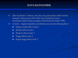 DATA KATEGORIK
 Data Kualitatif : Ordinal, yaitu data yang dinyatakan dalam bentuk
katagori, namun posisi data tidak sama derajatnya karena
dinyatakan dalam sakala peringkat (Tabachnick & Fidell, 1996).
 Contoh : tingkat kepadatan penduduk suatu daerah dikategorikan :
 Sangat rendah diberi kode 1
 Rendah diberi kode 2
 Moderat diberi kode 3
 Tinggi diberi kode 4
 Sangat tinggi diberi kode 5
 