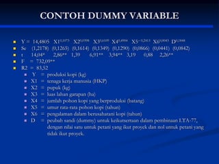 CONTOH DUMMY VARIABLE
 Y = 14,4805 X10,1073 X20,0398 X30,6109 X40,4904 X5 0,2413 X60,0043 D0,1848
 Se (1,2178) (0,1265) (0,1614) (0,1349) (0,1290) (0,0866) (0,0441) (0,0842)
 t 14,04* 2,86** 1,39 6,91** 3,94** 3,19 0,88 2,26**
 F = 732,09**
 R2 = 83,52
 Y = produksi kopi (kg)
 X1 = tenaga kerja manusia (HKP)
 X2 = pupuk (kg)
 X3 = luas lahan garapan (ha)
 X4 = jumlah pohon kopi yang berproduksi (batang)
 X5 = umur rata-rata pohon kopi (tahun)
 X6 = pengalaman dalam berusahatani kopi (tahun)
 D = peubah sandi (dummy) untuk keikutsertaan dalam pembinaan LTA-77,
dengan nilai satu untuk petani yang ikut proyek dan nol untuk petani yang
tidak ikut proyek.
 