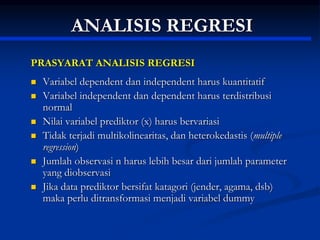 ANALISIS REGRESI
PRASYARAT ANALISIS REGRESI
 Variabel dependent dan independent harus kuantitatif
 Variabel independent dan dependent harus terdistribusi
normal
 Nilai variabel prediktor (x) harus bervariasi
 Tidak terjadi multikolinearitas, dan heterokedastis (multiple
regression)
 Jumlah observasi n harus lebih besar dari jumlah parameter
yang diobservasi
 Jika data prediktor bersifat katagori (jender, agama, dsb)
maka perlu ditransformasi menjadi variabel dummy
 