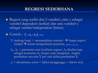 REGRESI SEDERHANA
 Regresi yang terdiri dari 2 variabel, yaitu y sebagai
variabel dependent (terikat) dan satu variabel x
sebagai variabel independent (bebas).
 Contoh :
Y (tudung/topi) = menunjukkan estimasi  fungsi regresi
sampel  untuk mengestimasi populasi,
b0 , b1 = parameter atau koefisien regresi ; b0 disebut juga
sebagai konstanta, b1 (slope) yaitu mengukur tingkat
perubahan rata-rata Y per unit akibat perubahan X.
ei = disturbance error = faktor pengganggu = faktor acak
i
i
i e
X
b
b
Y 

 1
0
ˆ
1
1
0
1)
( X
X
Y
E 
 

 