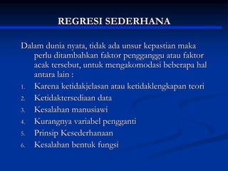 REGRESI SEDERHANA
Dalam dunia nyata, tidak ada unsur kepastian maka
perlu ditambahkan faktor pengganggu atau faktor
acak tersebut, untuk mengakomodasi beberapa hal
antara lain :
1. Karena ketidakjelasan atau ketidaklengkapan teori
2. Ketidaktersediaan data
3. Kesalahan manusiawi
4. Kurangnya variabel pengganti
5. Prinsip Kesederhanaan
6. Kesalahan bentuk fungsi
 