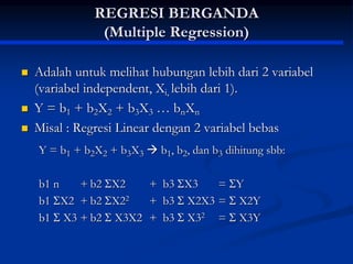 REGRESI BERGANDA
(Multiple Regression)
 Adalah untuk melihat hubungan lebih dari 2 variabel
(variabel independent, Xi, lebih dari 1).
 Y = b1 + b2X2 + b3X3 … bnXn
 Misal : Regresi Linear dengan 2 variabel bebas
Y = b1 + b2X2 + b3X3  b1, b2, dan b3 dihitung sbb:
b1 n + b2 X2 + b3 X3 = Y
b1 X2 + b2 X22 + b3  X2X3 =  X2Y
b1  X3 + b2  X3X2 + b3  X32 =  X3Y
 