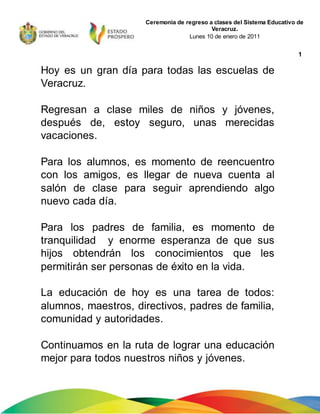 1
Ceremonia de regreso a clases del Sistema Educativo de
Veracruz.
Lunes 10 de enero de 2011
Hoy es un gran día para todas las escuelas de
Veracruz.
Regresan a clase miles de niños y jóvenes,
después de, estoy seguro, unas merecidas
vacaciones.
Para los alumnos, es momento de reencuentro
con los amigos, es llegar de nueva cuenta al
salón de clase para seguir aprendiendo algo
nuevo cada día.
Para los padres de familia, es momento de
tranquilidad y enorme esperanza de que sus
hijos obtendrán los conocimientos que les
permitirán ser personas de éxito en la vida.
La educación de hoy es una tarea de todos:
alumnos, maestros, directivos, padres de familia,
comunidad y autoridades.
Continuamos en la ruta de lograr una educación
mejor para todos nuestros niños y jóvenes.
 