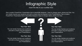 Infographic Style
Insert the title of your subtitle Here
? You can simply impress your audience
and add a unique zing and appeal to
your Presentations.
Your Text Here
You can simply impress your audience
and add a unique zing and appeal to
your Presentations.
Your Text Here
You can simply impress your audience
and add a unique zing and appeal to
your Presentations.
Your Text Here
You can simply impress your audience
and add a unique zing and appeal to
your Presentations.
Your Text Here
Get a modern PowerPoint Presentation that is beautifully designed. Easy to change colors, photos and Text. You
can simply impress your audience and add a unique zing and appeal to your Presentations. Get a modern
PowerPoint Presentation that is beautifully designed. Easy to change colors, photos and Text.
 