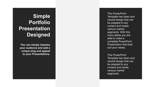 Simple
Portfolio
Presentation
Designed
You can simply impress
your audience and add a
unique zing and appeal
to your Presentations.
This PowerPoint
Template has clean and
neutral design that can
be adapted to any
content and meets
various market
segments. With this
many slides you are
able to make a
complete PowerPoint
Presentation that best
suit your needs.
This PowerPoint
Template has clean and
neutral design that can
be adapted to any
content and meets
various market
segments.
 