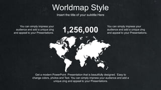 Worldmap Style
Insert the title of your subtitle Here
Get a modern PowerPoint Presentation that is beautifully designed. Easy to
change colors, photos and Text. You can simply impress your audience and add a
unique zing and appeal to your Presentations.
1,256,000
You can simply impress your
audience and add a unique zing
and appeal to your Presentations.
You can simply impress your
audience and add a unique zing
and appeal to your Presentations.
 