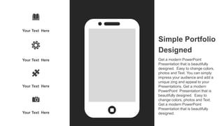 Your Text Here
Your Text Here
Your Text Here
Your Text Here
Simple Portfolio
Designed
Get a modern PowerPoint
Presentation that is beautifully
designed. Easy to change colors,
photos and Text. You can simply
impress your audience and add a
unique zing and appeal to your
Presentations. Get a modern
PowerPoint Presentation that is
beautifully designed. Easy to
change colors, photos and Text.
Get a modern PowerPoint
Presentation that is beautifully
designed.
 