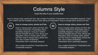 Columns Style
Insert the title of your subtitle Here
Easy to change colors, photos and Text. Get a modern PowerPoint Presentation that is beautifully designed. I hope
and I believe that this Template will your Time, Money and Reputation. Easy to change colors, photos and Text.
Easy to change colors, photos and Text. Get
a modern PowerPoint Presentation that is
beautifully designed. I hope and I believe
that this Template will your Time, Money and
Reputation. Easy to change colors, photos
and Text. Easy to change colors, photos and
Text. Get a modern PowerPoint
Presentation that is beautifully designed.
Get a modern PowerPoint Presentation that
is beautifully designed.
Easy to change colors, photos and Text.
Easy to change colors, photos and Text. Get
a modern PowerPoint Presentation that is
beautifully designed. I hope and I believe
that this Template will your Time, Money and
Reputation. Easy to change colors, photos
and Text. Easy to change colors, photos and
Text. Get a modern PowerPoint
Presentation that is beautifully designed.
Get a modern PowerPoint Presentation that
is beautifully designed.
Easy to change colors, photos and Text.
01 02
 