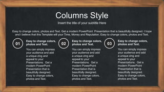 Columns Style
Insert the title of your subtitle Here
Easy to change colors, photos and Text. Get a modern PowerPoint Presentation that is beautifully designed. I hope
and I believe that this Template will your Time, Money and Reputation. Easy to change colors, photos and Text.
You can simply impress
your audience and add
a unique zing and
appeal to your
Presentations. Get a
modern PowerPoint
Presentation that is
beautifully designed.
Easy to change colors,
photos and Text.
Easy to change colors,
photos and Text.
01
You can simply impress
your audience and add
a unique zing and
appeal to your
Presentations. Get a
modern PowerPoint
Presentation that is
beautifully designed.
Easy to change colors,
photos and Text.
Easy to change colors,
photos and Text.
02
You can simply impress
your audience and add
a unique zing and
appeal to your
Presentations. Get a
modern PowerPoint
Presentation that is
beautifully designed.
Easy to change colors,
photos and Text.
Easy to change colors,
photos and Text.
03
 