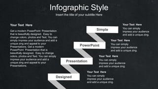 Infographic Style
Insert the title of your subtitle Here
Get a modern PowerPoint Presentation
that is beautifully designed. Easy to
change colors, photos and Text. You can
simply impress your audience and add a
unique zing and appeal to your
Presentations. Get a modern
PowerPoint Presentation that is
beautifully designed. Easy to change
colors, photos and Text. You can simply
impress your audience and add a
unique zing and appeal to your
Presentations.
Your Text Here
You can simply
impress your audience
and add a unique zing.
Your Text Here
You can simply
impress your audience
and add a unique zing.
Your Text Here
You can simply
impress your audience
and add a unique zing.
Your Text Here
Presentation
Designed
You can simply
impress your audience
and add a unique zing.
Your Text Here
 