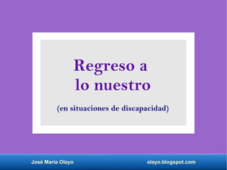 José María Olayo olayo.blogspot.com
Regreso a
lo nuestro
(en situaciones de discapacidad)
 