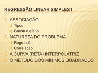 REGRESSÃO LINEAR SIMPLES I
1. ASSOCIAÇÃO
a) Tipos
b) Causa e efeito

2. NATUREZA DO PROBLEMA
a) Regressão
b) Correlação

3. A CURVA (RETA) INTERPOLATRIZ
4. O MÉTODO DOS MÍNIMOS QUADRADOS

 