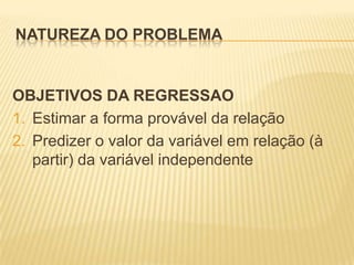 NATUREZA DO PROBLEMA

OBJETIVOS DA REGRESSAO
1. Estimar a forma provável da relação
2. Predizer o valor da variável em relação (à
partir) da variável independente

 