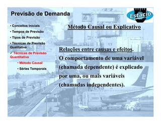 Previsão de Demanda
• Conceitos Iniciais
                            Método Causal ou Explicativo
• Tempos de Previsão
• Tipos de Previsão
• Técnicas de Previsão
Qualitativa
                         Relações entre causas e efeitos.
 Técnicas de Previsão
Quantitativa
                         O comportamento de uma variável
    • Método Causal
    • Séries Temporais   (chamada dependente) é explicado
                         por uma, ou mais variáveis
                         (chamadas independentes).
 