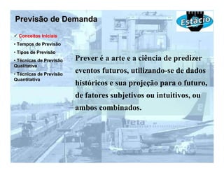 Previsão de Demanda
  Conceitos Iniciais
• Tempos de Previsão
• Tipos de Previsão
• Técnicas de Previsão   Prever é a arte e a ciência de predizer
Qualitativa
• Técnicas de Previsão
                         eventos futuros, utilizando-se de dados
Quantitativa
                         históricos e sua projeção para o futuro,
                         de fatores subjetivos ou intuitivos, ou
                         ambos combinados.
 