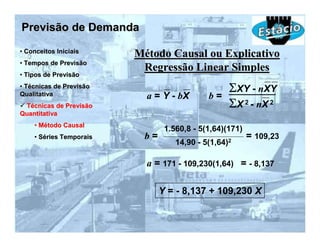Previsão de Demanda
• Conceitos Iniciais
                         Método Causal ou Explicativo
• Tempos de Previsão
                          Regressão Linear Simples
• Tipos de Previsão
• Técnicas de Previsão
Qualitativa
                                                  ΣXY - nXY
                           a = Y - bX       b=
 Técnicas de Previsão                             ΣX 2 - nX 2
Quantitativa
    • Método Causal
                                1.560,8 - 5(1,64)(171)
    • Séries Temporais    b=                             = 109,23
                                   14,90 - 5(1,64)2

                           a = 171 - 109,230(1,64) = - 8,137

                               Y = - 8,137 + 109,230 X
 