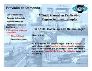 Previsão de Demanda
• Conceitos Iniciais
                               Método Causal ou Explicativo
• Tempos de Previsão
                                Regressão Linear Simples
• Tipos de Previsão
• Técnicas de Previsão
Qualitativa
 Técnicas de Previsão
                         r 2 = 0,960 - Coeficiente de Determinação
Quantitativa
    • Método Causal      Resumindo:
    • Séries Temporais

                         O coeficiente de determinação indica o quanto a
                         reta de regressão explica o ajuste da reta, enquanto
                         que o coeficiente de correlação deve ser usado
                         como uma medida de força da relação entre as
                         variáveis.
 