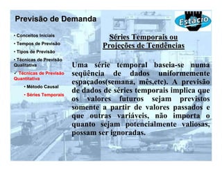 Previsão de Demanda
• Conceitos Iniciais
                                   Séries Temporais ou
• Tempos de Previsão
                                 Projeções de Tendências
• Tipos de Previsão
• Técnicas de Previsão
Qualitativa              Uma série temporal baseia-se numa
 Técnicas de Previsão    seqüência de dados uniformemente
Quantitativa
                         espaçados(semana, mês,etc). A previsão
    • Método Causal
    • Séries Temporais
                         de dados de séries temporais implica que
                         os valores futuros sejam previstos
                         somente a partir de valores passados e
                         que outras variáveis, não importa o
                         quanto sejam potencialmente valiosas,
                         possam ser ignoradas.
 