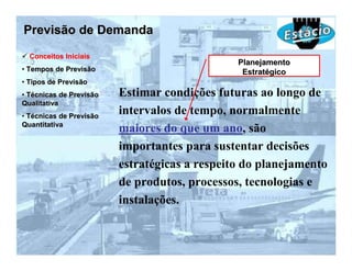 Previsão de Demanda
  Conceitos Iniciais
                                               Planejamento
• Tempos de Previsão                            Estratégico
• Tipos de Previsão
• Técnicas de Previsão   Estimar condições futuras ao longo de
Qualitativa
• Técnicas de Previsão
                         intervalos de tempo, normalmente
Quantitativa
                         maiores do que um ano, são
                         importantes para sustentar decisões
                         estratégicas a respeito do planejamento
                         de produtos, processos, tecnologias e
                         instalações.
 