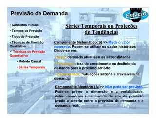 Previsão de Demanda
• Conceitos Iniciais
                               Séries Temporais ou Projeções
• Tempos de Previsão
                                       de Tendências
• Tipos de Previsão
• Técnicas de Previsão   Componente Sistemático (S) >> Mede o valor
Qualitativa              esperado. Podem-se utilizar os dados históricos.
 Técnicas de Previsão    Divide-se em:
Quantitativa
                          Nível: demanda atual sem as sazonalidades.
    • Método Causal
                          Tendência: taxa de crescimento ou declínio da
    • Séries Temporais   demanda para o próximo período.
                          Sazonalidade: flutuações sazonais previsíveis na
                         demanda.

                         Componente Aleatório (A) >> Não pode ser previsto.
                         Pode-se prever a dimensão e a variabilidade,
                         determinando-se uma medida de erro de previsão
                         (mede o desvio entre a previsão da demanda e a
                         demanda real).
 