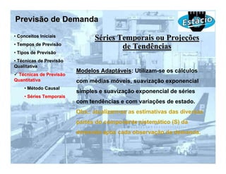 Previsão de Demanda
• Conceitos Iniciais
                               Séries Temporais ou Projeções
• Tempos de Previsão
                                       de Tendências
• Tipos de Previsão
• Técnicas de Previsão
Qualitativa
                         Modelos Adaptáveis: Utilizam-se os cálculos
 Técnicas de Previsão
Quantitativa             com médias móveis, suavização exponencial
    • Método Causal
                         simples e suavização exponencial de séries
    • Séries Temporais
                         com tendências e com variações de estado.
                         Obs.: atualizam-se as estimativas das diversas
                         partes do componente sistemático (S) da
                         demanda após cada observação da demanda.
 